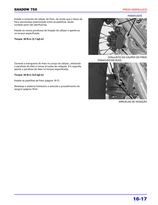SHADOW 750                                                                        FREIO HIDRÁULICO

                                                                                     PARAFUSOS
Instale o conjunto do cáliper do freio, de modo que o disco de
freio permaneça posicionado entre as pastilhas, tendo
cuidado para não danificá-las.

Instale os novos parafusos de fixação do cáliper e aperte-os
no torque especificado.

Torque: 30 N.m (3,1 kgf.m)




                                                                       CONJUNTO DO CÁLIPER DO FREIO
                                                                 PARAFUSO DO ÓLEO
Conecte a mangueira do freio no corpo do cáliper, utilizando
o parafuso do óleo e novas arruelas de vedação. Em seguida,
aperte o parafuso do óleo no torque especificado.

Torque: 34 N.m (3,5 kgf.m)

Instale as pastilhas de freio (página 16-7).

Abasteça e sistema hidráulico e execute o procedimento de
sangria (página 16-5).




                                                                               ARRUELAS DE VEDAÇÃO




                                                                                         16-17
 