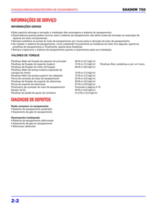 CHASSI/CARENAGENS/SISTEMA DE ESCAPAMENTO                                                          SHADOW 750


INFORMAÇÕES DE SERVIÇO
INFORMAÇÕES GERAIS

• Este capítulo abrange a remoção e instalação das carenagens e sistema de escapamento.
• Queimaduras graves podem ocorrer caso o sistema de escapamento não esfrie antes da remoção ou execução de
  reparos em seus componentes.
• Sempre substitua as juntas do tubo de escapamento por novas após a remoção do tubo de escapamento.
• Ao instalar o sistema de escapamento, inicie instalando frouxamente os fixadores do tubo. Em seguida, aperte as
  presilhas do escapamento e, finalmente, aperte seus fixadores.
• Sempre inspecione o sistema de escapamento quanto a vazamentos após sua instalação.

VALORES DE TORQUE

Parafuso Allen de fixação do assento do principal       26 N.m (2,7 kgf.m)
Parafuso de fixação do assento traseiro                 12 N.m (1,2 kgf.m)    Parafuso Aloc; substitua-o por um novo.
Parafuso de fixação do trilho de fixação                64 N.m (6,5 kgf.m)
Parafuso Allen da tampa traseira esquerda da
carcaça do motor                                        10 N.m (1,0 kgf.m)
Parafuso Allen da tampa superior do cabeçote            10 N.m (1,0 kgf.m)
Porca da conexão do tubo de escapamento                 25 N.m (2,5 kgf.m)
Parafuso de fixação do suporte do silencioso            34 N.m (3,5 kgf.m)
Porca do suporte do silencioso                          27 N.m (2,8 kgf.m)
Prisioneiro da conexão do tubo de escapamento           Consulte a página 2-12.
Sensor de O2                                            44 N.m (4,5 kgf.m)
Parafuso do pedal de apoio do condutor                  21,5 N.m (2,2 kgf.m)


DIAGNOSE DE DEFEITOS
Ruído excessivo no escapamento
• Sistema de escapamento quebrado
• Vazamento de gás do escapamento

Desempenho inadequado
• Sistema de escapamento deformado
• Vazamento de gás do escapamento
• Silencioso obstruído




2-2
 