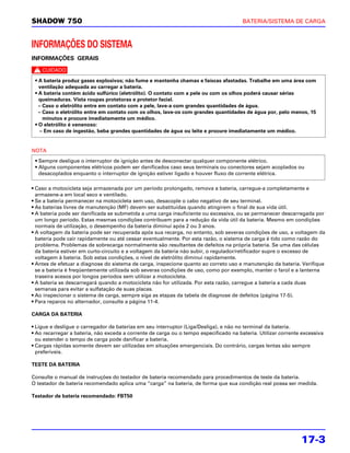 SHADOW 750                                                                             BATERIA/SISTEMA DE CARGA



INFORMAÇÕES DO SISTEMA
INFORMAÇÕES GERAIS

c
 • A bateria produz gases explosivos; não fume e mantenha chamas e faíscas afastadas. Trabalhe em uma área com
   ventilação adequada ao carregar a bateria.
 • A bateria contém ácido sulfúrico (eletrólito). O contato com a pele ou com os olhos poderá causar sérias
   queimaduras. Vista roupas protetoras e protetor facial.
   – Caso o eletrólito entre em contato com a pele, lave-a com grandes quantidades de água.
   – Caso o eletrólito entre em contato com os olhos, lave-os com grandes quantidades de água por, pelo menos, 15
     minutos e procure imediatamente um médico.
 • O eletrólito é venenoso:
    – Em caso de ingestão, beba grandes quantidades de água ou leite e procure imediatamente um médico.


NOTA
 • Sempre desligue o interruptor de ignição antes de desconectar qualquer componente elétrico.
 • Alguns componentes elétricos podem ser danificados caso seus terminais ou conectores sejam acoplados ou
   desacoplados enquanto o interruptor de ignição estiver ligado e houver fluxo de corrente elétrica.

• Caso a motocicleta seja armazenada por um período prolongado, remova a bateria, carregue-a completamente e
  armazene-a em local seco e ventilado.
• Se a bateria permanecer na motocicleta sem uso, desacople o cabo negativo de seu terminal.
• As baterias livres de manutenção (MF) devem ser substituídas quando atingirem o final de sua vida útil.
• A bateria pode ser danificada se submetida a uma carga insuficiente ou excessiva, ou se permanecer descarregada por
  um longo período. Estas mesmas condições contribuem para a redução da vida útil da bateria. Mesmo em condições
  normais de utilização, o desempenho da bateria diminui após 2 ou 3 anos.
• A voltagem da bateria pode ser recuperada após sua recarga, no entanto, sob severas condições de uso, a voltagem da
  bateria pode cair rapidamente ou até cessar eventualmente. Por esta razão, o sistema de carga é tido como razão do
  problema. Problemas de sobrecarga normalmente são resultantes de defeitos na própria bateria. Se uma das células
  da bateria estiver em curto-circuito e a voltagem da bateria não subir, o regulador/retificador supre o excesso de
  voltagem à bateria. Sob estas condições, o nível de eletrólito diminui rapidamente.
• Antes de efetuar a diagnose do sistema de carga, inspecione quanto ao correto uso e manutenção da bateria. Verifique
  se a bateria é freqüentemente utilizada sob severas condições de uso, como por exemplo, manter o farol e a lanterna
  traseira acesos por longos períodos sem utilizar a motocicleta.
• A bateria se descarregará quando a motocicleta não for utilizada. Por esta razão, carregue a bateria a cada duas
  semanas para evitar a sulfatação de suas placas.
• Ao inspecionar o sistema de carga, sempre siga as etapas da tabela de diagnose de defeitos (página 17-5).
• Para reparos no alternador, consulte a página 11-4.

CARGA DA BATERIA

• Ligue e desligue o carregador de baterias em seu interruptor (Liga/Desliga), e não no terminal da bateria.
• Ao recarregar a bateria, não exceda a corrente de carga ou o tempo especificado na bateria. Utilizar corrente excessiva
  ou estender o tempo de carga pode danificar a bateria.
• Cargas rápidas somente devem ser utilizadas em situações emergenciais. Do contrário, cargas lentas são sempre
  preferíveis.

TESTE DA BATERIA

Consulte o manual de instruções do testador de bateria recomendado para procedimentos de teste da bateria.
O testador de bateria recomendado aplica uma “carga” na bateria, de forma que sua condição real possa ser medida.

Testador de bateria recomendado: FBT50




                                                                                                               17-3
 