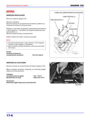 BATERIA/SISTEMA DE CARGA                                                                 SHADOW 750


BATERIA                                                             TAMPA DO COMPARTIMENTO DA BATERIA
REMOÇÃO/INSTALAÇÃO
                                                                               CABO POSITIVO (+)
Remova o assento (página 2-3).
                                                               CABO NEGATIVO (–)
Remova o parafuso.
Remova a tampa do compartimento da bateria, soltando os                               BATERIA
fixadores da tampa do compartimento.

Desligue o interruptor da ignição e desconecte primeiramente                           PARAFUSO
o cabo negativo (—) da bateria. Em seguida, desconecte seu
cabo positivo (+).
Remova a bateria de seu compartimento.

Instale a bateria na ordem inversa da remoção.

NOTA
 • Conecte primeiramente o cabo positivo (+). Em seguida,
   conecte o cabo negativo (–) da bateria.
 • Após conectar os cabos da bateria, cubra seus terminais
   com graxa.

Torque:
Parafuso da tampa do
compartimento da bateria               1 N.m (0,1 kgf.m)




INSPEÇÃO DA VOLTAGEM

Remova a tampa do compartimento da bateria (página 17-6).

Meça a voltagem da bateria, utilizando um multímetro digital
disponível comercialmente.

Voltagem:
Completamente carregada                  13,0 – 13,2 V
Necessitando de carga                    Abaixo de 12,4 V

Ferramenta:
Multímetro digital disponível comercialmente
                                                                                                BATERIA




17-6
 
