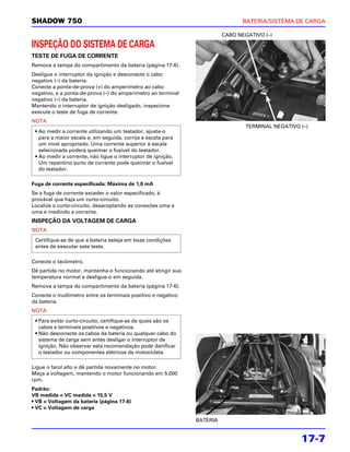 SHADOW 750                                                                      BATERIA/SISTEMA DE CARGA

                                                                         CABO NEGATIVO (–)

INSPEÇÃO DO SISTEMA DE CARGA
TESTE DE FUGA DE CORRENTE
Remova a tampa do compartimento da bateria (página 17-6).
Desligue o interruptor da ignição e desconecte o cabo
negativo (–) da bateria.
Conecte a ponta-de-prova (+) do amperímetro ao cabo
negativo, e a ponta-de-prova (–) do amperímetro ao terminal
negativo (–) da bateria.
Mantendo o interruptor de ignição desligado, inspecione
execute o teste de fuga de corrente.
NOTA
                                                                                 TERMINAL NEGATIVO (–)
 • Ao medir a corrente utilizando um testador, ajuste-o
   para a maior escala e, em seguida, corrija a escala para
   um nível apropriado. Uma corrente superior à escala
   selecionada poderá queimar o fusível do testador.
 • Ao medir a corrente, não ligue o interruptor de ignição.
   Um repentino surto de corrente pode queimar o fusível
   do testador.

Fuga de corrente especificada: Máxima de 1,0 mA
Se a fuga de corrente exceder o valor especificado, é
provável que haja um curto-circuito.
Localize o curto-circuito, desacoplando as conexões uma a
uma e medindo a corrente.
INSPEÇÃO DA VOLTAGEM DE CARGA
NOTA
 Certifique-se de que a bateria esteja em boas condições
 antes de executar este teste.

Conecte o tacômetro.
Dê partida no motor, mantenha-o funcionando até atingir sua
temperatura normal e desligue-o em seguida.
Remova a tampa do compartimento da bateria (página 17-6).
Conecte o multímetro entre os terminais positivo e negativo
da bateria.
NOTA
 • Para evitar curto-circuito, certifique-se de quais são os
   cabos e terminais positivos e negativos.
 • Não desconecte os cabos da bateria ou qualquer cabo do
   sistema de carga sem antes desligar o interruptor de
   ignição. Não observar esta recomendação pode danificar
   o testador ou componentes elétricos da motocicleta.

Ligue o farol alto e dê partida novamente no motor.
Meça a voltagem, mantendo o motor funcionando em 5.000
rpm.
Padrão:
VB medida < VC medida < 15,5 V
• VB = Voltagem da bateria (página 17-6)
• VC = Voltagem de carga

                                                               BATERIA


                                                                                                   17-7
 