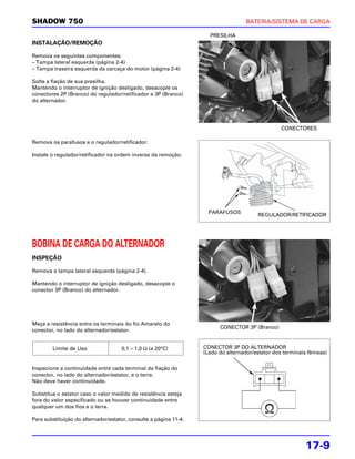 SHADOW 750                                                                         BATERIA/SISTEMA DE CARGA

                                                                     PRESILHA
INSTALAÇÃO/REMOÇÃO

Remova os seguintes componentes:
– Tampa lateral esquerda (página 2-4)
– Tampa traseira esquerda da carcaça do motor (página 2-4)

Solte a fiação de sua presilha.
Mantendo o interruptor de ignição desligado, desacople os
conectores 2P (Branco) do regulador/retificador e 3P (Branco)
do alternador.




                                                                                                 CONECTORES

Remova os parafusos e o regulador/retificador.

Instale o regulador/retificador na ordem inversa da remoção.




                                                                     PARAFUSOS
                                                                                        REGULADOR/RETIFICADOR




BOBINA DE CARGA DO ALTERNADOR
INSPEÇÃO

Remova a tampa lateral esquerda (página 2-4).

Mantendo o interruptor de ignição desligado, desacople o
conector 3P (Branco) do alternador.




Meça a resistência entre os terminais do fio Amarelo do
                                                                         CONECTOR 3P (Branco)
conector, no lado do alternador/estator.


        Limite de Uso                0,1 – 1,0 Ω (a 20°C)          CONECTOR 3P DO ALTERNADOR
                                                                   (Lado do alternador/estator dos terminais fêmeas)


Inspecione a continuidade entre cada terminal da fiação do
conector, no lado do alternador/estator, e o terra.
Não deve haver continuidade.

Substitua o estator caso o valor medido de resistência esteja
fora do valor especificado ou se houver continuidade entre
qualquer um dos fios e o terra.

Para substituição do alternador/estator, consulte a página 11-4.




                                                                                                           17-9
 