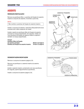 SHADOW 750                                                     CHASSI/CARENAGENS/SISTEMA DE ESCAPAMENTO



ASSENTO
                                                                                 ASSENTO TRASEIRO
REMOÇÃO/INSTALAÇÃO
                                                                          PARAFUSOS
Remova os parafusos Allen, o parafuso de fixação do assento               ALLEN
                                                                                                    PARAFUSO
traseiro e conjunto do assento, movendo-o para trás.

NOTA                                                                 ASSENTO
                                                                     PRINCIPAL
 Não reutilize o parafuso de fixação do assento traseiro.

Instale o conjunto do assento, inserindo adequadamente seus
encaixes sob o lábio suspenso do chassi.

Instale e aperte os parafusos Allen de fixação do assento
principal no torque especificado. Em seguida, instale um
novo parafuso de fixação do assento traseiro e aperte-o
também no torque especificado.

Torque:
Parafuso Allen de fixação
do assento principal                          26 N.m (2,7 kgf.m)
Parafuso de fixação do assento traseiro       12 N.m (1,2 kgf.m)




DESMONTAGEM/MONTAGEM                                                ASSENTO TRASEIRO            PARAFUSOS
Remova o conjunto do assento (página 2-3).

Remova os parafusos e o assento traseiro do assento
principal.

Instale o assento traseiro, juntamente com seus parafusos.
Em seguida, aperte seguramente os parafusos.

Instale o conjunto do assento (página 2-3).

                                                                                          ASSENTO PRINCIPAL




                                                                                                       2-3
 