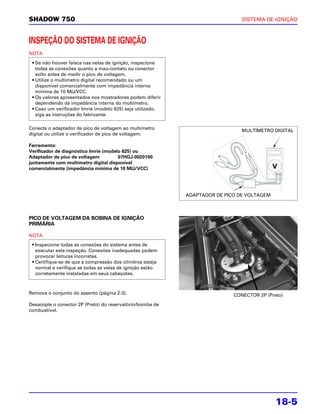SHADOW 750                                                                     SISTEMA DE IGNIÇÃO



INSPEÇÃO DO SISTEMA DE IGNIÇÃO
NOTA

 • Se não houver faísca nas velas de ignição, inspecione
   todas as conexões quanto a mau-contato ou conector
   solto antes de medir o pico de voltagem.
 • Utilize o multímetro digital recomendado ou um
   disponível comercialmente com impedância interna
   mínima de 10 MΩ/VCC.
 • Os valores apresentados nos mostradores podem diferir
   dependendo da impedância interna do multímetro.
 • Caso um verificador Imrie (modelo 625) seja utilizado,
   siga as instruções do fabricante.

Conecte o adaptador de pico de voltagem ao multímetro
                                                                               MULTÍMETRO DIGITAL
digital ou utilize o verificador de pico de voltagem.

Ferramenta:
Verificador de diagnóstico Imrie (modelo 625) ou
Adaptador de pico de voltagem          07HGJ-0020100
juntamente com multímetro digital disponível
                                             Ω
comercialmente (impedância mínima de 10 MΩ/VCC)




                                                            ADAPTADOR DE PICO DE VOLTAGEM



PICO DE VOLTAGEM DA BOBINA DE IGNIÇÃO
PRIMÁRIA

NOTA
 • Inspecione todas as conexões do sistema antes de
   executar esta inspeção. Conexões inadequadas podem
   provocar leituras incorretas.
 • Certifique-se de que a compressão dos cilindros esteja
   normal e verifique se todas as velas de ignição estão
   corretamente instaladas em seus cabeçotes.



Remova o conjunto do assento (página 2-3).                                  CONECTOR 2P (Preto)
Desacople o conector 2P (Preto) do reservatório/bomba de
combustível.




                                                                                            18-5
 