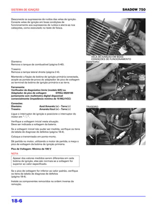 SISTEMA DE IGNIÇÃO                                                                       SHADOW 750

Desconecte os supressores de ruídos das velas de ignição.
Conecte velas de ignição em boas condições de
funcionamento aos supressores de ruídos e aterre-as nos
cabeçotes, como executado no teste de faísca.




                                                                     VELA DE IGNIÇÃO EM BOAS
                                                                     CONDIÇÕES DE FUNCIONAMENTO
Dianteiro:                                                       DIANTEIRO:
Remova o tanque de combustível (página 5-40).

Traseiro:
Remova a tampa lateral direita (página 2-4).

Mantendo a fiação da bobina de ignição primária conectada,
acople as pontas-de-prova do adaptador de pico de voltagem
ao terminal da bobina de ignição primária e ao terra.

Ferramenta:
Verificador de diagnóstico Imrie (modelo 625) ou
Adaptador de pico de voltagem          07HGJ-0020100
juntamente com multímetro digital disponível
                                             Ω
comercialmente (impedância mínima de 10 MΩ/VCC)

Conexões:
Dianteiro                 Azul/Amarelo (+) – Terra (–)           TRASEIRO:
Traseiro                  Amarelo/Azul (+) – Terra (–)

Ligue o interruptor de ignição e posicione o interruptor do
motor em “     ”.

Verifique a voltagem inicial nesta situação.
Deve ser indicada a voltagem da bateria.

Se a voltagem inicial não puder ser medida, verifique os itens
da tabela de diagnose de defeitos (página 18-4).

Coloque a transmissão em ponto-morto.

Dê partida no motor, utilizando o motor de partida, e meça o
pico de voltagem da bobina de ignição primária.

Pico de Voltagem: Mínimo de 100 V

NOTA
 Apesar dos valores medidos serem diferentes em cada
 bobina de ignição, eles são normais se a voltagem for
 superior ao valor especificado.

Se o pico de voltagem for inferior ao valor padrão, verifique
os itens da tabela de diagnose de defeitos
(página 18-4).

Instale os componentes removidos na ordem inversa da
remoção.




18-6
 