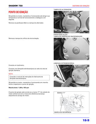 SHADOW 750                                                                           SISTEMA DE IGNIÇÃO

                                                               TAMPA DO ALTERNADOR

PONTO DE IGNIÇÃO
Dê partida no motor, mantenha-o funcionando até atingir sua
temperatura normal de funcionamento e desligue-o em
seguida.

Remova os parafusos Allen e a tampa do alternador.




                                                               PARAFUSOS ALLEN
                                                               TAMPA DO ORIFÍCIO DE SINCRONIZAÇÃO
Remova a tampa do orifício de sincronização.




                                                               LÂMPADA ESTROBOSCÓPICA
Conecte um tacômetro.

Conecte uma lâmpada estroboscópica ao cabo da vela de
ignição dianteira.

NOTA

 Consulte o manual de instruções do fabricante da
 lâmpada estroboscópica.

Dê partida no motor, mantenha-o funcionando em marcha-
lenta e inspecione o ponto de ignição.

Marcha-lenta: 1.200 ± 100 rpm


O ponto de ignição está correto se a marca “F” do volante do
                                                                   MARCA “F”
motor alinhar-se com a marca de referência da tampa
esquerda da carcaça do motor.




                                                               MARCA DE REFERÊNCIA




                                                                                                    18-9
 