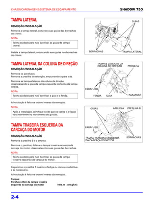 CHASSI/CARENAGENS/SISTEMA DE ESCAPAMENTO                                                  SHADOW 750


TAMPA LATERAL                                                                                     GUIAS

REMOÇÃO/INSTALAÇÃO
Remova a tampa lateral, soltando suas guias das borrachas
do chassi.

NOTA
 Tenha cuidado para não danificar as guias da tampa
 lateral.

Instale a tampa lateral, encaixando suas guias nas borrachas      BORRACHAS                TAMPA LATERAL
do chassi.



TAMPA LATERAL DA COLUNA DE DIREÇÃO                                      TAMPAS LATERAIS DA
                                                                        COLUNA DE DIREÇÃO      PRESILHA
REMOÇÃO/INSTALAÇÃO
Remova os parafusos.
Remova a presilha de retenção, empurrando-a para trás.

Remova as tampas laterais da coluna de direção,
desencaixando a guia da tampa esquerda da fenda da tampa
direita.
                                                                PARAFUSO
NOTA
 Tenha cuidado para não danificar a guia e a fenda.                  FENDA    GUIA              PARAFUSO


A instalação é feita na ordem inversa da remoção.

NOTA
                                                                   GUIAS             ARRUELA   PRESILHA B
 Após a instalação, certifique-se de que os cabos e a fiação
 não interferem no movimento do guidão.



TAMPA TRASEIRA ESQUERDA DA                                      PARAFUSO
CARCAÇA DO MOTOR
REMOÇÃO/INSTALAÇÃO
                                                                TAMPA TRASEIRA ESQUERDA        BORRACHAS
Remova a presilha B e a arruela.                                DA CARCAÇA DO MOTOR

Remova o parafuso Allen e a tampa traseira esquerda da
carcaça do motor, desencaixando suas guias das borrachas.

NOTA
 Tenha cuidado para não danificar as guias da tampa
 traseira esquerda da carcaça do motor.


Inspecione a presilha B quanto a fadiga ou danos e substitua-
a se necessário.

A instalação é feita na ordem inversa da remoção.

Torque:
Parafuso Allen da tampa traseira
esquerda da carcaça do motor              10 N.m (1,0 kgf.m)




2-4
 
