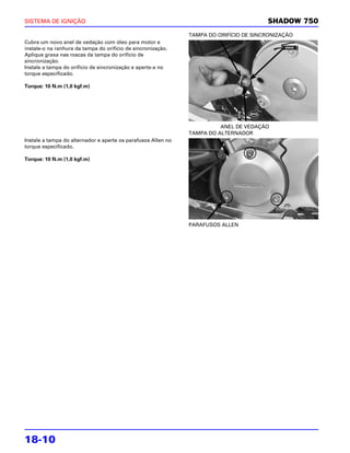 SISTEMA DE IGNIÇÃO                                                                      SHADOW 750
                                                               TAMPA DO ORIFÍCIO DE SINCRONIZAÇÃO
Cubra um novo anel de vedação com óleo para motor e
instale-o na ranhura da tampa do orifício de sincronização.
Aplique graxa nas roscas da tampa do orifício de
sincronização.
Instale a tampa do orifício de sincronização e aperte-a no
torque especificado.

Torque: 10 N.m (1,0 kgf.m)




                                                                         ANEL DE VEDAÇÃO
                                                               TAMPA DO ALTERNADOR
Instale a tampa do alternador e aperte os parafusos Allen no
torque especificado.

Torque: 10 N.m (1,0 kgf.m)




                                                               PARAFUSOS ALLEN




18-10
 