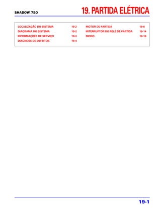 SHADOW 750                       19. PARTIDA ELÉTRICA
 LOCALIZAÇÃO DO SISTEMA   19-2    MOTOR DE PARTIDA                 19-6
 DIAGRAMA DO SISTEMA      19-2    INTERRUPTOR DO RELÉ DE PARTIDA   19-14
 INFORMAÇÕES DE SERVIÇO   19-3    DIODO                            19-16
 DIAGNOSE DE DEFEITOS     19-4




                                                                   19-1
 