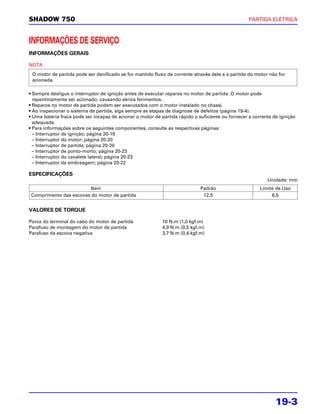 SHADOW 750                                                                                        PARTIDA ELÉTRICA



INFORMAÇÕES DE SERVIÇO
INFORMAÇÕES GERAIS

NOTA
 O motor de partida pode ser danificado se for mantido fluxo de corrente através dele e a partida do motor não for
 acionada.

• Sempre desligue o interruptor de ignição antes de executar reparos no motor de partida. O motor pode
  repentinamente ser acionado, causando sérios ferimentos.
• Reparos no motor de partida podem ser executados com o motor instalado no chassi.
• Ao inspecionar o sistema de partida, siga sempre as etapas de diagnose de defeitos (página 19-4).
• Uma bateria fraca pode ser incapaz de acionar o motor de partida rápido o suficiente ou fornecer a corrente de ignição
  adequada.
• Para informações sobre os seguintes componentes, consulte as respectivas páginas:
  – Interruptor de ignição; página 20-19
  – Interruptor do motor; página 20-20
  – Interruptor de partida; página 20-20
  – Interruptor de ponto-morto; página 20-23
  – Interruptor do cavalete lateral; página 20-23
  – Interruptor da embreagem; página 20-22

ESPECIFICAÇÕES
                                                                                                           Unidade: mm
                         Item                                                Padrão                     Limite de Uso
 Comprimento das escovas do motor de partida                                  12,5                           6,5


VALORES DE TORQUE

Porca do terminal do cabo do motor de partida               10 N.m (1,0 kgf.m)
Parafuso de montagem do motor de partida                    4,9 N.m (0,5 kgf.m)
Parafuso da escova negativa                                 3,7 N.m (0,4 kgf.m)




                                                                                                               19-3
 