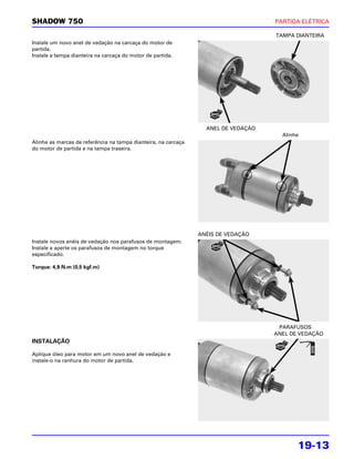 SHADOW 750                                                                          PARTIDA ELÉTRICA

                                                                                    TAMPA DIANTEIRA
Instale um novo anel de vedação na carcaça do motor de
partida.
Instale a tampa dianteira na carcaça do motor de partida.




                                                                  ANEL DE VEDAÇÃO
                                                                                      Alinhe
Alinhe as marcas de referência na tampa dianteira, na carcaça
do motor de partida e na tampa traseira.




                                                                ANÉIS DE VEDAÇÃO
Instale novos anéis de vedação nos parafusos de montagem.
Instale a aperte os parafusos de montagem no torque
especificado.

Torque: 4,9 N.m (0,5 kgf.m)




                                                                                     PARAFUSOS
                                                                                    ANEL DE VEDAÇÃO
INSTALAÇÃO

Aplique óleo para motor em um novo anel de vedação e
instale-o na ranhura do motor de partida.




                                                                                           19-13
 
