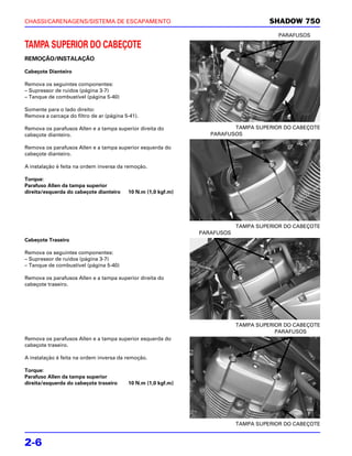 CHASSI/CARENAGENS/SISTEMA DE ESCAPAMENTO                                             SHADOW 750
                                                                                        PARAFUSOS

TAMPA SUPERIOR DO CABEÇOTE
REMOÇÃO/INSTALAÇÃO

Cabeçote Dianteiro

Remova os seguintes componentes:
– Supressor de ruídos (página 3-7)
– Tanque de combustível (página 5-40)

Somente para o lado direito:
Remova a carcaça do filtro de ar (página 5-41).

Remova os parafusos Allen e a tampa superior direita do                  TAMPA SUPERIOR DO CABEÇOTE
cabeçote dianteiro.                                               PARAFUSOS

Remova os parafusos Allen e a tampa superior esquerda do
cabeçote dianteiro.

A instalação é feita na ordem inversa da remoção.

Torque:
Parafuso Allen da tampa superior
direita/esquerda do cabeçote dianteiro    10 N.m (1,0 kgf.m)




                                                                           TAMPA SUPERIOR DO CABEÇOTE
                                                               PARAFUSOS
Cabeçote Traseiro

Remova os seguintes componentes:
– Supressor de ruídos (página 3-7)
– Tanque de combustível (página 5-40)

Remova os parafusos Allen e a tampa superior direita do
cabeçote traseiro.




                                                                           TAMPA SUPERIOR DO CABEÇOTE
                                                                                       PARAFUSOS
Remova os parafusos Allen e a tampa superior esquerda do
cabeçote traseiro.

A instalação é feita na ordem inversa da remoção.

Torque:
Parafuso Allen da tampa superior
direita/esquerda do cabeçote traseiro     10 N.m (1,0 kgf.m)




                                                                           TAMPA SUPERIOR DO CABEÇOTE


2-6
 