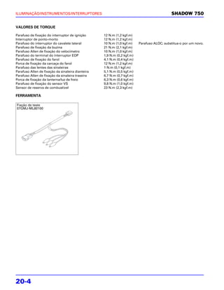 ILUMINAÇÃO/INSTRUMENTOS/INTERRUPTORES                                                       SHADOW 750


VALORES DE TORQUE

Parafuso de fixação do interruptor de ignição      12 N.m (1,2 kgf.m)
Interruptor de ponto-morto                         12 N.m (1,2 kgf.m)
Parafuso do interruptor do cavalete lateral        10 N.m (1,0 kgf.m)    Parafuso ALOC; substitua-o por um novo.
Parafuso de fixação da buzina                      21 N.m (2,1 kgf.m)
Parafuso Allen de fixação do velocímetro           10 N.m (1,0 kgf.m)
Parafuso do terminal do interruptor EOP            1,9 N.m (0,2 kgf.m)
Parafuso de fixação do farol                       4,1 N.m (0,4 kgf.m)
Porca de fixação da carcaça do farol               12 N.m (1,2 kgf.m)
Parafuso das lentes das sinaleiras                 1 N.m (0,1 kgf.m)
Parafuso Allen de fixação da sinaleira dianteira   5,1 N.m (0,5 kgf.m)
Parafuso Allen de fixação da sinaleira traseira    6,7 N.m (0,7 kgf.m)
Porca de fixação da lanterna/luz de freio          6,3 N.m (0,6 kgf.m)
Parafuso de fixação do sensor VS                   9,8 N.m (1,0 kgf.m)
Sensor de reserva de combustível                   23 N.m (2,3 kgf.m)

FERRAMENTA

Fiação de teste
07GMJ-ML80100




20-4
 
