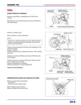 SHADOW 750                                                     ILUMINAÇÃO/INSTRUMENTOS/INTERRUPTORES



FAROL                                                             CONECTOR         CONECTOR DA
                                                                                   LUZ DE POSIÇÃO
                                                                  DO FAROL
SUBSTITUIÇÃO DA LÂMPADA

Remova os parafusos, os espaçadores e o farol de sua
carcaça.

Desacople os conectores 3P (Branco) do farol e 2P (Branco)
da luz de posição.


                                                                     FAROL        PARAFUSOS/ESPAÇADORES



Remova o protetor de pó.
                                                                                             MARCA “TOP”
                                                                              RETENTOR
Solte o retentor e remova a lâmpada.

NOTA
 Evite tocar na lâmpada halógena do farol. Marcas digitais
 podem criar pontos quentes na lâmpada e provocar sua
 queima prematuramente.

Instale uma nova lâmpada, alinhando suas lingüetas com as
ranhuras no farol.
                                                                                LÂMPADA     PROTETOR DE PÓ
Encaixe o retentor.
Instale o protetor de pó, mantendo sua marca “TOP” voltada
para cima.

Acople os conectores 3P (Branco) do farol e 2P (Branco) da                               CONECTOR DA
luz de posição.                                                                          LUZ DE POSIÇÃO
                                                                     Alinhe

Instale o farol em sua carcaça, alinhando o fixador do farol
com a lingüeta de sua carcaça.
Instale os espaçadores e parafusos.
Aperte os parafusos no torque especificado.

Torque: 4,1 N.m (0,4 kgf.m)

                                                                    FAROL        CONECTOR PARAFUSOS/
                                                                                 DO FAROL ESPAÇADORES



REMOÇÃO/INSTALAÇÃO DA CARCAÇA DO FAROL
                                                                 CARCAÇA DO FAROL
                                                                                                 PRESILHAS
Remova os seguintes componentes:
– Farol (20-5)
– Sinaleira dianteira (página 20-7)

Solte a fiação de suas presilhas.
Remova a fiação da carcaça do farol.




                                                                                                     20-5
 