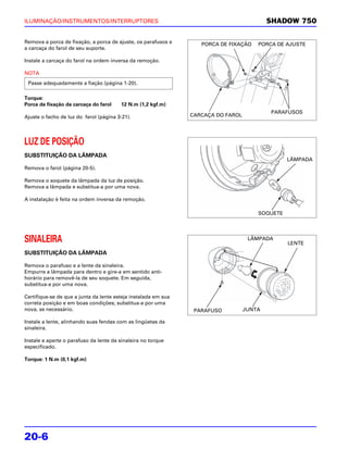 ILUMINAÇÃO/INSTRUMENTOS/INTERRUPTORES                                                      SHADOW 750

Remova a porca de fixação, a porca de ajuste, os parafusos e       PORCA DE FIXAÇÃO    PORCA DE AJUSTE
a carcaça do farol de seu suporte.

Instale a carcaça do farol na ordem inversa da remoção.

NOTA
 Passe adequadamente a fiação (página 1-20).

Torque:
Porca de fixação da carcaça do farol    12 N.m (1,2 kgf.m)
                                                                                           PARAFUSOS
Ajuste o facho de luz do farol (página 3-21).                   CARCAÇA DO FAROL




LUZ DE POSIÇÃO
SUBSTITUIÇÃO DA LÂMPADA
                                                                                                 LÂMPADA
Remova o farol (página 20-5).

Remova o soquete da lâmpada da luz de posição.
Remova a lâmpada e substitua-a por uma nova.

A instalação é feita na ordem inversa da remoção.

                                                                                       SOQUETE




SINALEIRA                                                                           LÂMPADA
                                                                                                 LENTE
SUBSTITUIÇÃO DA LÂMPADA

Remova o parafuso e a lente da sinaleira.
Empurre a lâmpada para dentro e gire-a em sentido anti-
horário para removê-la de seu soquete. Em seguida,
substitua-a por uma nova.

Certifique-se de que a junta da lente esteja instalada em sua
correta posição e em boas condições; substitua-a por uma
nova, se necessário.                                             PARAFUSO          JUNTA

Instale a lente, alinhando suas fendas com as lingüetas da
sinaleira.

Instale e aperte o parafuso da lente da sinaleira no torque
especificado.

Torque: 1 N.m (0,1 kgf.m)




20-6
 