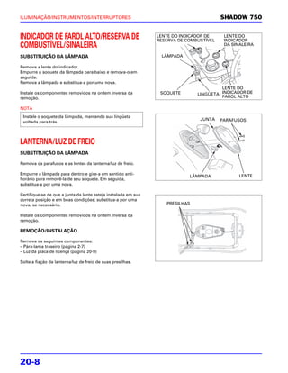 ILUMINAÇÃO/INSTRUMENTOS/INTERRUPTORES                                                    SHADOW 750


INDICADOR DE FAROL ALTO/RESERVA DE                              LENTE DO INDICADOR DE
                                                                RESERVA DE COMBUSTÍVEL
                                                                                          LENTE DO
                                                                                          INDICADOR
COMBUSTÍVEL/SINALEIRA                                                                     DA SINALEIRA

SUBSTITUIÇÃO DA LÂMPADA                                          LÂMPADA

Remova a lente do indicador.
Empurre o soquete da lâmpada para baixo e remova-o em
seguida.
Remova a lâmpada e substitua-a por uma nova.
                                                                                        LENTE DO
Instale os componentes removidos na ordem inversa da             SOQUETE       LINGÜETA INDICADOR DE
remoção.                                                                                FAROL ALTO

NOTA
 Instale o soquete da lâmpada, mantendo sua lingüeta
                                                                                JUNTA    PARAFUSOS
 voltada para trás.



LANTERNA/LUZ DE FREIO
SUBSTITUIÇÃO DA LÂMPADA

Remova os parafusos e as lentes da lanterna/luz de freio.

Empurre a lâmpada para dentro e gire-a em sentido anti-                                         LENTE
                                                                            LÂMPADA
horário para removê-la de seu soquete. Em seguida,
substitua-a por uma nova.

Certifique-se de que a junta da lente esteja instalada em sua
correta posição e em boas condições; substitua-a por uma
nova, se necessário.                                               PRESILHAS

Instale os componentes removidos na ordem inversa da
remoção.

REMOÇÃO/INSTALAÇÃO

Remova os seguintes componentes:
– Pára-lama traseiro (página 2-7)
– Luz da placa de licença (página 20-9)

Solte a fiação da lanterna/luz de freio de suas presilhas.




20-8
 