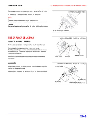 SHADOW 750                                                      ILUMINAÇÃO/INSTRUMENTOS/INTERRUPTORES


Remova as porcas, os espaçadores e a lanterna/luz de freio.
                                                                                    LANTERNA/LUZ DE FREIO
A instalação é feita na ordem inversa da remoção.

NOTA
 Passe adequadamente a fiação (página 1-20).

Torque:
Porca de fixação da lanterna/luz de freio 6,3 N.m (0,6 kgf.m)


                                                                  PORCAS/ESPAÇADORES




LUZ DA PLACA DE LICENÇA                                                  TAMPA DA LUZ DA PLACA DE LICENÇA

SUBSTITUIÇÃO DA LÂMPADA

Remova os parafusos e tampa da luz da placa de licença.

Remova a lâmpada e substitua-a por uma nova.
Certifique-se de que a junta da lente esteja instalada em sua
correta posição e em boas condições; substitua-a por uma
nova, se necessário.

                                                                    LÂMPADA     JUNTA         PARAFUSOS
Instale os componentes removidos na ordem inversa da
remoção.


REMOÇÃO                                                               CONJUNTO DA LUZ DA PLACA DE LICENÇA

Remova as porcas, os espaçadores, a borracha e o conjunto           ESPAÇADOR
da luz da placa de licença.

Desacople o conector 2P (Branco) da luz da placa de licença.




                                                                                                  BORRACHA
                                                                    PORCAS
                                                                                       CONECTOR 2P (Branco)




                                                                                                    20-9
 