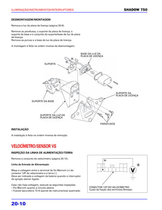 ILUMINAÇÃO/INSTRUMENTOS/INTERRUPTORES                                                             SHADOW 750


DESMONTAGEM/MONTAGEM

Remova a luz da placa de licença (página 20-9).

Remova os parafusos, o suporte da placa de licença, o
suporte da base e o conjunto do suporte/base da luz da placa
de licença.
Remova as porcas e a base da luz da placa de licença.

A montagem é feita na ordem inversa da desmontagem.


                                                               BASE DA LUZ DA
                                                               PLACA DE LICENÇA


                             SUPORTE




                                                                                           SUPORTE DA
                                                                                           PLACA DE LICENÇA

                  SUPORTE DA BASE




                         SUPORTE DA LUZ DA
                         PLACA DE LICENÇA

                                                                              PARAFUSOS

INSTALAÇÃO

A instalação é feita na ordem inversa da remoção.



VELOCÍMETRO/SENSOR VS
INSPEÇÃO DA LINHA DE ALIMENTAÇÃO/TERRA

Remova o conjunto do velocímetro (página 20-12).
                                                                                  Br
Linha de Entrada de Alimentação

Meça a voltagem entre o terminal do fio Marrom (+) do
conector 12P do velocímetro e o terra (-).
Deve ser indicada a voltagem da bateria quando o interruptor
de ignição estiver ligado.

Caso não haja voltagem, execute as seguintes inspeções:
– Fio Marrom quanto a circuito aberto                                CONECTOR 12P DO VELOCÍMETRO
– Fusível secundário 10 A (painel de instrumentos) queimado          (Lado da fiação dos terminais fêmeas)




20-10
 