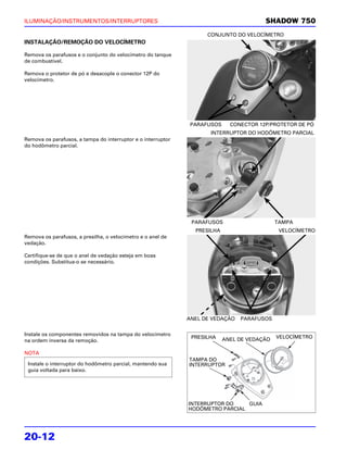 ILUMINAÇÃO/INSTRUMENTOS/INTERRUPTORES                                                   SHADOW 750
                                                                    CONJUNTO DO VELOCÍMETRO
INSTALAÇÃO/REMOÇÃO DO VELOCÍMETRO

Remova os parafusos e o conjunto do velocímetro do tanque
de combustível.

Remova o protetor de pó e desacople o conector 12P do
velocímetro.




                                                               PARAFUSOS     CONECTOR 12P/PROTETOR DE PÓ
                                                                     INTERRUPTOR DO HODÔMETRO PARCIAL
Remova os parafusos, a tampa do interruptor e o interruptor
do hodômetro parcial.




                                                               PARAFUSOS                     TAMPA
                                                                PRESILHA                      VELOCÍMETRO
Remova os parafusos, a presilha, o velocímetro e o anel de
vedação.

Certifique-se de que o anel de vedação esteja em boas
condições. Substitua-o se necessário.




                                                              ANEL DE VEDAÇÃO   PARAFUSOS


Instale os componentes removidos na tampa do velocímetro
                                                               PRESILHA    ANEL DE VEDAÇÃO   VELOCÍMETRO
na ordem inversa da remoção.

NOTA
                                                              TAMPA DO
 Instale o interruptor do hodômetro parcial, mantendo sua     INTERRUPTOR
 guia voltada para baixo.




                                                              INTERRUPTOR DO    GUIA
                                                              HODÔMETRO PARCIAL




20-12
 