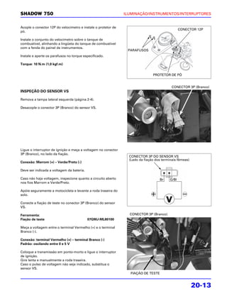 SHADOW 750                                                     ILUMINAÇÃO/INSTRUMENTOS/INTERRUPTORES


Acople o conector 12P do velocímetro e instale o protetor de
                                                                                                 CONECTOR 12P
pó.

Instale o conjunto do velocímetro sobre o tanque de
combustível, alinhando a lingüeta do tanque de combustível
com a fenda do painel de instrumentos.
                                                                PARAFUSOS
Instale e aperte os parafusos no torque especificado.

Torque: 10 N.m (1,0 kgf.m)


                                                                               PROTETOR DE PÓ


                                                                                           CONECTOR 3P (Branco)
INSPEÇÃO DO SENSOR VS

Remova a tampa lateral esquerda (página 2-4).

Desacople o conector 3P (Branco) do sensor VS.




Ligue o interruptor de ignição e meça a voltagem no conector
3P (Branco), no lado da fiação.
                                                                 CONECTOR 3P DO SENSOR VS
                                                                 (Lado da fiação dos terminais fêmeas)
Conexão: Marrom (+) – Verde/Preto (-)

Deve ser indicada a voltagem da bateria.

Caso não haja voltagem, inspecione quanto a circuito aberto                        Br     G/Bl
nos fios Marrom e Verde/Preto.

Apóie seguramente a motocicleta e levante a roda traseira do
solo.

Conecte a fiação de teste no conector 3P (Branco) do sensor
VS.

Ferramenta:                                                      CONECTOR 3P (Branco)
Fiação de teste                            07GMJ-ML80100

Meça a voltagem entre o terminal Vermelho (+) e o terminal
Branco (-).

Conexão: terminal Vermelho (+) – terminal Branco (-)
Padrão: oscilando entre 0 e 5 V

Coloque a transmissão em ponto-morto e ligue o interruptor
de ignição.
Gire lenta e manualmente a roda traseira.
Caso o pulso de voltagem não seja indicado, substitua o
sensor VS.
                                                                 FIAÇÃO DE TESTE


                                                                                                         20-13
 
