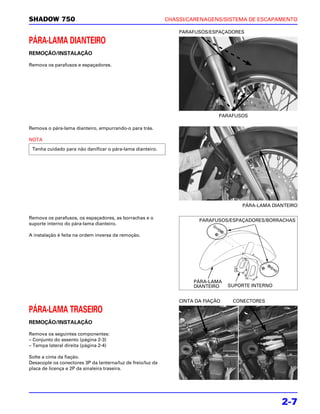 SHADOW 750                                                   CHASSI/CARENAGENS/SISTEMA DE ESCAPAMENTO

                                                                 PARAFUSOS/ESPAÇADORES

PÁRA-LAMA DIANTEIRO
REMOÇÃO/INSTALAÇÃO

Remova os parafusos e espaçadores.




                                                                               PARAFUSOS

Remova o pára-lama dianteiro, empurrando-o para trás.

NOTA
 Tenha cuidado para não danificar o pára-lama dianteiro.




                                                                                       PÁRA-LAMA DIANTEIRO

Remova os parafusos, os espaçadores, as borrachas e o
                                                                        PARAFUSOS/ESPAÇADORES/BORRACHAS
suporte interno do pára-lama dianteiro.

A instalação é feita na ordem inversa da remoção.




                                                                      PÁRA-LAMA
                                                                      DIANTEIRO    SUPORTE INTERNO


                                                                 CINTA DA FIAÇÃO    CONECTORES

PÁRA-LAMA TRASEIRO
REMOÇÃO/INSTALAÇÃO

Remova os seguintes componentes:
– Conjunto do assento (página 2-3)
– Tampa lateral direita (página 2-4)

Solte a cinta da fiação.
Desacople os conectores 3P da lanterna/luz de freio/luz da
placa de licença e 2P da sinaleira traseira.




                                                                                                     2-7
 