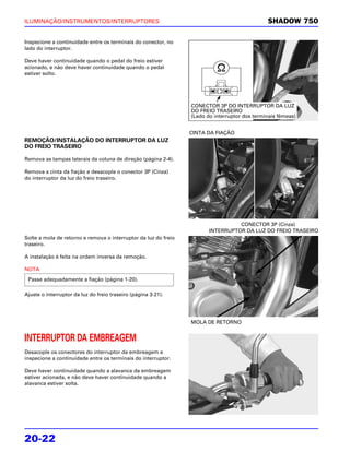 ILUMINAÇÃO/INSTRUMENTOS/INTERRUPTORES                                                          SHADOW 750

Inspecione a continuidade entre os terminais do conector, no
lado do interruptor.

Deve haver continuidade quando o pedal do freio estiver
acionado, e não deve haver continuidade quando o pedal
estiver solto.




                                                                 CONECTOR 3P DO INTERRUPTOR DA LUZ
                                                                 DO FREIO TRASEIRO
                                                                 (Lado do interruptor dos terminais fêmeas)


                                                                 CINTA DA FIAÇÃO
REMOÇÃO/INSTALAÇÃO DO INTERRUPTOR DA LUZ
DO FREIO TRASEIRO

Remova as tampas laterais da coluna de direção (página 2-4).

Remova a cinta da fiação e desacople o conector 3P (Cinza)
do interruptor da luz do freio traseiro.




                                                                                  CONECTOR 3P (Cinza)
                                                                        INTERRUPTOR DA LUZ DO FREIO TRASEIRO
Solte a mola de retorno e remova o interruptor da luz do freio
traseiro.

A instalação é feita na ordem inversa da remoção.

NOTA
 Passe adequadamente a fiação (página 1-20).

Ajuste o interruptor da luz do freio traseiro (página 3-21).




                                                                 MOLA DE RETORNO


INTERRUPTOR DA EMBREAGEM
Desacople os conectores do interruptor da embreagem e
inspecione a continuidade entre os terminais do interruptor.

Deve haver continuidade quando a alavanca da embreagem
estiver acionada, e não deve haver continuidade quando a
alavanca estiver solta.




20-22
 