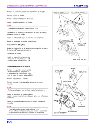 CHASSI/CARENAGENS/SISTEMA DE ESCAPAMENTO                                                     SHADOW 750

Remova os parafusos, as arruelas e os trilhos de fixação.
                                                                   TRILHOS DE FIXAÇÃO   PARAFUSOS/ARRUELAS
Remova a cinta da fiação.

Remova o pára-lama traseiro do chassi.

Instale o pára-lama traseiro no chassi.

NOTA
 Passe adequadamente a fiação (página 1-20).

Fixe a fiação da lanterna/luz de freio/luz da placa de licença
utilizando a cinta da fiação.

Instale os trilhos de fixação, as arruelas e os parafusos.

Aperte os parafusos no torque especificado.
                                                                                                  PÁRA-LAMA
Torque: 64 N.m (6,5 kgf.m)                                                                        TRASEIRO

Acople os conectores 3P da lanterna/luz de freio/luz da placa
de licença e 2P da sinaleira traseira.

Fixe a cinta da fiação.

Instale os seguintes componentes:
– Conjunto do assento (página 2-3)                                                          CINTA DA FIAÇÃO
– Tampa lateral direita (página 2-4)



DESMONTAGEM/MONTAGEM
                                                                                         Alinhe
Remova os seguintes componentes:                                    PÁRA-LAMA
– Pára-lama traseiro (página 2-7)                                   TRASEIRO                       REFLETOR
– Lanterna/luz de freio (página 20-8)
– Luz da placa de licença (página 20-9)

Remova o parafuso e a presilha.

Remova o chassi traseiro e as borrachas do pára-lama                          PARAFUSO
traseiro.

NOTA
 Tenha cuidado para não danificar o pára-lama traseiro.

Instale as borrachas no chassi traseiro.
Instale o chassi traseiro, inserindo suas guias nos orifícios do
pára-lama.

Instale os componentes removidos na ordem inversa da
remoção.

NOTA                                                                                              PRESILHA
 • Passe adequadamente a fiação (página 1-20).
 • Caso o refletor tenha sido removido, instale-o alinhando                          BORRACHAS
   seus recortes com as marcas pintadas no pára-lama.              CHASSI TRASEIRO




2-8
 