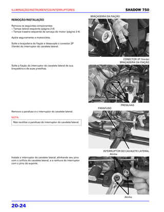ILUMINAÇÃO/INSTRUMENTOS/INTERRUPTORES                                                       SHADOW 750
                                                                 BRAÇADEIRA DA FIAÇÃO
REMOÇÃO/INSTALAÇÃO

Remova os seguintes componentes:
– Tampa lateral esquerda (página 2-4)
– Tampa traseira esquerda da carcaça do motor (página 2-4)

Apóie seguramente a motocicleta.

Solte a braçadeira da fiação e desacople o conector 2P
(Verde) do interruptor do cavalete lateral.




                                                                                          CONECTOR 2P (Verde)
                                                                                        BRAÇADEIRA DA FIAÇÃO
Solte a fiação do interruptor do cavalete lateral de sua
braçadeira e de suas presilhas.




                                                                                        PRESILHAS
                                                                      PARAFUSO
Remova o parafuso e o interruptor do cavalete lateral.

NOTA
 Não reutilize o parafuso do interruptor do cavalete lateral.




                                                                         INTERRUPTOR DO CAVALETE LATERAL
                                                                              Alinhe
Instale o interruptor do cavalete lateral, alinhando seu pino
com o orifício do cavalete lateral, e a ranhura do interruptor
com o pino do suporte.




                                                                                           Alinhe


20-24
 