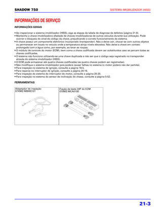 SHADOW 750                                                                       SISTEMA IMOBILIZADOR (HISS)



INFORMAÇÕES DE SERVIÇO
INFORMAÇÕES GERAIS

• Ao inspecionar o sistema imobilizador (HISS), siga as etapas da tabela de diagnose de defeitos (página 21-9).
• Mantenha a chave imobilizadora afastada de chaves imobilizadoras de outros veículos durante sua utilização. Pode
  ocorrer o bloqueio do sinal do código da chave, prejudicando o correto funcionamento do sistema.
• A chave possui um componente eletrônico incorporado (transponder). Não a deixe cair, chocar-se com outros objetos
  ou permanecer em locais no veículo onde a temperatura atinja níveis elevados. Não deixe a chave em contato
  prolongado com a água como, por exemplo, ao lavar as roupas.
• O módulo de controle do motor (ECM), bem como a chave codificada devem ser substituídos caso se percam todas as
  chaves codificadas.
• O sistema não funciona utilizando-se uma chave duplicada a não ser que o código seja registrado no transponder
  através do sistema imobilizador (HISS).
• O ECM pode armazenar até quatro chaves codificadas (as quatro chaves podem ser registradas).
• Não modifique o sistema imobilizador pois poderá causar falhas no sistema (o motor poderá não dar partida).
• Para inspeção no sistema de ignição, consulte a página 18-5.
• Para reparos no interruptor de ignição, consulte a página 20-19.
• Para inspeção do sistema do interruptor do motor, consulte a página 20-20.
• Para inspeção no sistema do sensor de inclinação do chassi, consulte a página 5-52.

FERRAMENTAS

Adaptador de inspeção                 Fiação de teste 33P do ECM
07XMZ-MBW0101                         070MZ-MCA0100




                                                                                                          21-3
 