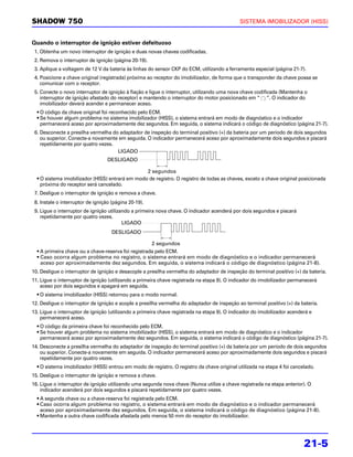 SHADOW 750                                                                                   SISTEMA IMOBILIZADOR (HISS)


Quando o interruptor de ignição estiver defeituoso
 1. Obtenha um novo interruptor de ignição e duas novas chaves codificadas.
 2. Remova o interruptor de ignição (página 20-19).
 3. Aplique a voltagem de 12 V da bateria às linhas do sensor CKP do ECM, utilizando a ferramenta especial (página 21-7).
 4. Posicione a chave original (registrada) próxima ao receptor do imobilizador, de forma que o transponder da chave possa se
    comunicar com o receptor.
 5. Conecte o novo interruptor de ignição à fiação e ligue o interruptor, utilizando uma nova chave codificada (Mantenha o
    interruptor de ignição afastado do receptor) e mantendo o interruptor do motor posicionado em “ ”. O indicador do
    imobilizador deverá acender e permanecer aceso.
  • O código da chave original foi reconhecido pelo ECM.
  • Se houver algum problema no sistema imobilizador (HISS), o sistema entrará em modo de diagnóstico e o indicador
    permanecerá aceso por aproximadamente dez segundos. Em seguida, o sistema indicará o código de diagnóstico (página 21-7).
 6. Desconecte a presilha vermelha do adaptador de inspeção do terminal positivo (+) da bateria por um período de dois segundos
    ou superior. Conecte-a novamente em seguida. O indicador permanecerá aceso por aproximadamente dois segundos e piscará
    repetidamente por quatro vezes.
                                     LIGADO
                                   DESLIGADO

                                                 2 segundos
  • O sistema imobilizador (HISS) entrará em modo de registro. O registro de todas as chaves, exceto a chave original posicionada
    próxima do receptor será cancelado.
 7. Desligue o interruptor de ignição e remova a chave.
 8. Instale o interruptor de ignição (página 20-19).
 9. Ligue o interruptor de ignição utilizando a primeira nova chave. O indicador acenderá por dois segundos e piscará
    repetidamente por quatro vezes.
                                          LIGADO
                                     DESLIGADO

                                                       2 segundos
  • A primeira chave ou a chave-reserva foi registrada pelo ECM.
  • Caso ocorra algum problema no registro, o sistema entrará em modo de diagnóstico e o indicador permanecerá
    aceso por aproximadamente dez segundos. Em seguida, o sistema indicará o código de diagnóstico (página 21-8).
10. Desligue o interruptor de ignição e desacople a presilha vermelha do adaptador de inspeção do terminal positivo (+) da bateria.
11. Ligue o interruptor de ignição (utilizando a primeira chave registrada na etapa 9). O indicador do imobilizador permanecerá
    aceso por dois segundos e apagará em seguida.
  • O sistema imobilizador (HISS) retornou para o modo normal.
12. Desligue o interruptor de ignição e acople a presilha vermelha do adaptador de inspeção ao terminal positivo (+) da bateria.
13. Ligue o interruptor de ignição (utilizando a primeira chave registrada na etapa 9). O indicador do imobilizador acenderá e
    permanecerá aceso.
  • O código da primeira chave foi reconhecido pelo ECM.
  • Se houver algum problema no sistema imobilizador (HISS), o sistema entrará em modo de diagnóstico e o indicador
    permanecerá aceso por aproximadamente dez segundos. Em seguida, o sistema indicará o código de diagnóstico (página 21-7).
14. Desconecte a presilha vermelha do adaptador de inspeção do terminal positivo (+) da bateria por um período de dois segundos
    ou superior. Conecte-a novamente em seguida. O indicador permanecerá aceso por aproximadamente dois segundos e piscará
    repetidamente por quatro vezes.
  • O sistema imobilizador (HISS) entrou em modo de registro. O registro da chave original utilizada na etapa 4 foi cancelado.
15. Desligue o interruptor de ignição e remova a chave.
16. Ligue o interruptor de ignição utilizando uma segunda nova chave (Nunca utilize a chave registrada na etapa anterior). O
    indicador acenderá por dois segundos e piscará repetidamente por quatro vezes.
  • A segunda chave ou a chave-reserva foi registrada pelo ECM.
  • Caso ocorra algum problema no registro, o sistema entrará em modo de diagnóstico e o indicador permanecerá
    aceso por aproximadamente dez segundos. Em seguida, o sistema indicará o código de diagnóstico (página 21-8).
  • Mantenha a outra chave codificada afastada pelo menos 50 mm do receptor do imobilizador.




                                                                                                                          21-5
 