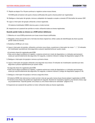 SISTEMA IMOBILIZADOR (HISS)                                                                          SHADOW 750

17. Repita as etapas 15 e 16 para continuar a registrar outras novas chaves.

  • O ECM pode armazenar até quatro chaves codificadas (As quatro chaves podem ser registradas).

18. Desligue o interruptor de ignição, remova o adaptador de inspeção e acople o conector 2P (Vermelho) do sensor CKP.

19. Ligue o interruptor de ignição utilizando a chave registrada.

  • O sistema imobilizador (HISS) retornou para o modo normal.

20. Inspecione se é possível dar partida no motor utilizando todas as chaves registradas.

Quando perder todas as chaves ou o ECM estiver defeituoso

1. Obtenha um novo ECM juntamente com duas novas chaves codificadas.

2. Desgaste a chave de acordo com o formato da chave original (ou utilize a placa de identificação da chave quando
   perder todas as chaves).

3. Substitua o ECM por um novo.

4. Ligue o interruptor de ignição, utilizando a primeira nova chave, e posicione o interruptor do motor “   ”. O indicador
   do imobilizador acenderá por dois segundos e piscará repetidamente por quatro vezes.

 • A primeira chave foi registrada pelo ECM.
 • Caso ocorra algum problema no registro, o sistema entrará em modo de diagnóstico e o indicador permanecerá
   aceso por aproximadamente dez segundos. Em seguida, o sistema indicará o código de diagnóstico (página 21-8).

5. Desligue o interruptor de ignição e remova a primeira chave.

6. Ligue o interruptor de ignição utilizando uma segunda nova chave. O indicador do imobilizador acenderá por dois
   segundos e piscará repetidamente por quatro vezes.

 • A segunda chave foi registrada pelo ECM.
 • Caso ocorra algum problema no registro, o sistema entrará em modo de diagnóstico e o indicador permanecerá
   aceso por aproximadamente dez segundos. Em seguida, o sistema indicará o código de diagnóstico (página 21-8).

7. Desligue o interruptor de ignição e remova a segunda chave.

 • O sistema (ECM) não retornará ao modo normal a não ser que pelo menos duas chaves estejam registradas no ECM.
 • A terceira nova chave não poderá ser registrada em seguida. Quando for necessário registrar uma terceira chave, siga
   os procedimentos “Quando perder uma chave ou uma chave-reserva for solicitada” (página 21-4).

8. Inspecione se é possível dar partida no motor utilizando todas as chaves registradas.




21-6
 