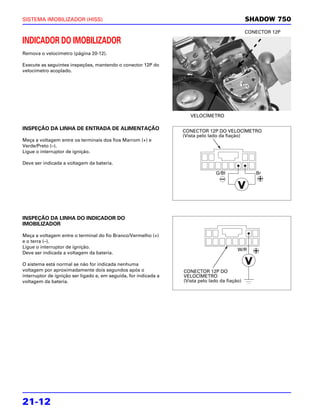 SISTEMA IMOBILIZADOR (HISS)                                                                     SHADOW 750
                                                                                                CONECTOR 12P

INDICADOR DO IMOBILIZADOR
Remova o velocímetro (página 20-12).

Execute as seguintes inspeções, mantendo o conector 12P do
velocímetro acoplado.




                                                                     VELOCÍMETRO

INSPEÇÃO DA LINHA DE ENTRADA DE ALIMENTAÇÃO                       CONECTOR 12P DO VELOCÍMETRO
                                                                  (Vista pelo lado da fiação)
Meça a voltagem entre os terminais dos fios Marrom (+) e
Verde/Preto (–).
Ligue o interruptor de ignição.

Deve ser indicada a voltagem da bateria.

                                                                                 G/Bl              Br




INSPEÇÃO DA LINHA DO INDICADOR DO
IMOBILIZADOR

Meça a voltagem entre o terminal do fio Branco/Vermelho (+)
e o terra (–).
Ligue o interruptor de ignição.
                                                                                           W/R
Deve ser indicada a voltagem da bateria.

O sistema está normal se não for indicada nenhuma
voltagem por aproximadamente dois segundos após o                 CONECTOR 12P DO
interruptor de ignição ser ligado e, em seguida, for indicada a   VELOCÍMETRO
voltagem da bateria.                                              (Vista pelo lado da fiação)




21-12
 