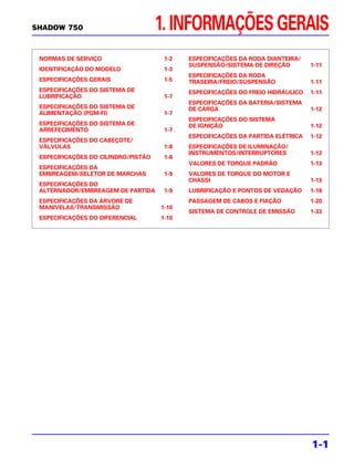 SHADOW 750                           1. INFORMAÇÕES GERAIS
 NORMAS DE SERVIÇO                    1-2   ESPECIFICAÇÕES DA RODA DIANTEIRA/
                                            SUSPENSÃO/SISTEMA DE DIREÇÃO         1-11
 IDENTIFICAÇÃO DO MODELO              1-3
                                            ESPECIFICAÇÕES DA RODA
 ESPECIFICAÇÕES GERAIS                1-5   TRASEIRA/FREIO/SUSPENSÃO             1-11
 ESPECIFICAÇÕES DO SISTEMA DE               ESPECIFICAÇÕES DO FREIO HIDRÁULICO   1-11
 LUBRIFICAÇÃO                         1-7
                                            ESPECIFICAÇÕES DA BATERIA/SISTEMA
 ESPECIFICAÇÕES DO SISTEMA DE               DE CARGA                             1-12
 ALIMENTAÇÃO (PGM-FI)                 1-7
                                            ESPECIFICAÇÕES DO SISTEMA
 ESPECIFICAÇÕES DO SISTEMA DE               DE IGNIÇÃO                           1-12
 ARREFECIMENTO                        1-7
                                            ESPECIFICAÇÕES DA PARTIDA ELÉTRICA   1-12
 ESPECIFICAÇÕES DO CABEÇOTE/
 VÁLVULAS                             1-8   ESPECIFICAÇÕES DE ILUMINAÇÃO/
                                            INSTRUMENTOS/INTERRUPTORES           1-12
 ESPECIFICAÇÕES DO CILINDRO/PISTÃO    1-8
                                            VALORES DE TORQUE PADRÃO             1-13
 ESPECIFICAÇÕES DA
 EMBREAGEM/SELETOR DE MARCHAS         1-9   VALORES DE TORQUE DO MOTOR E
                                            CHASSI                               1-13
 ESPECIFICAÇÕES DO
 ALTERNADOR/EMBREAGEM DE PARTIDA      1-9   LUBRIFICAÇÃO E PONTOS DE VEDAÇÃO     1-18
 ESPECIFICAÇÕES DA ÁRVORE DE                PASSAGEM DE CABOS E FIAÇÃO           1-20
 MANIVELAS/TRANSMISSÃO               1-10
                                            SISTEMA DE CONTROLE DE EMISSÃO       1-33
 ESPECIFICAÇÕES DO DIFERENCIAL       1-10




                                                                                 1-1
 