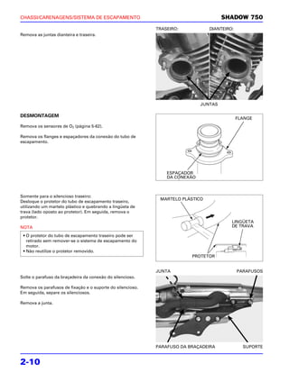 CHASSI/CARENAGENS/SISTEMA DE ESCAPAMENTO                                              SHADOW 750
                                                            TRASEIRO:           DIANTEIRO:
Remova as juntas dianteira e traseira.




                                                                             JUNTAS

DESMONTAGEM
                                                                                             FLANGE
Remova os sensores de O2 (página 5-62).

Remova os flanges e espaçadores da conexão do tubo de
escapamento.




                                                                ESPAÇADOR
                                                                DA CONEXÃO



Somente para o silencioso traseiro:
                                                             MARTELO PLÁSTICO
Desloque o protetor do tubo de escapamento traseiro,
utilizando um martelo plástico e quebrando a lingüeta de
trava (lado oposto ao protetor). Em seguida, remova o
protetor.
                                                                                         LINGÜETA
NOTA                                                                                     DE TRAVA

 • O protetor do tubo de escapamento traseiro pode ser
   retirado sem remover-se o sistema de escapamento do
   motor.
 • Não reutilize o protetor removido.
                                                                         PROTETOR


                                                            JUNTA                            PARAFUSOS
Solte o parafuso da braçadeira da conexão do silencioso.

Remova os parafusos de fixação e o suporte do silencioso.
Em seguida, separe os silenciosos.

Remova a junta.




                                                            PARAFUSO DA BRAÇADEIRA             SUPORTE


2-10
 