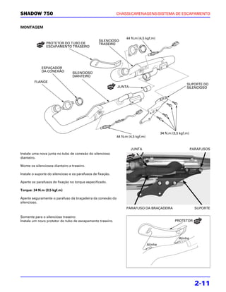 SHADOW 750                                                   CHASSI/CARENAGENS/SISTEMA DE ESCAPAMENTO


MONTAGEM

                                                                   44 N.m (4,5 kgf.m)
                                                  SILENCIOSO
                PROTETOR DO TUBO DE               TRASEIRO
                ESCAPAMENTO TRASEIRO




             ESPAÇADOR
             DA CONEXÃO          SILENCIOSO
                                 DIANTEIRO
         FLANGE
                                                                                                           SUPORTE DO
                                                             JUNTA                                         SILENCIOSO




                                                                                           34 N.m (3,5 kgf.m)
                                                             44 N.m (4,5 kgf.m)


                                                                     JUNTA                                      PARAFUSOS
Instale uma nova junta no tubo de conexão do silencioso
dianteiro.

Monte os silenciosos dianteiro e traseiro.

Instale o suporte do silencioso e os parafusos de fixação.

Aperte os parafusos de fixação no torque especificado.

Torque: 34 N.m (3,5 kgf.m)

Aperte seguramente o parafuso da braçadeira da conexão do
silencioso.
                                                                   PARAFUSO DA BRAÇADEIRA                         SUPORTE

Somente para o silencioso traseiro:
Instale um novo protetor do tubo de escapamento traseiro.                                           PROTETOR




                                                                                                      Alinhe
                                                                                  Alinhe




                                                                                                                  2-11
 