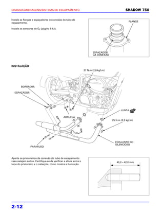 CHASSI/CARENAGENS/SISTEMA DE ESCAPAMENTO                                                           SHADOW 750

Instale as flanges e espaçadores da conexão do tubo de
                                                                                                      FLANGE
escapamento.

Instale os sensores de O2 (página 5-62).




                                                                          ESPAÇADOR
                                                                          DA CONEXÃO



INSTALAÇÃO
                                                                   27 N.m (2,8 kgf.m)




        BORRACHA

  ESPAÇADOR




                                                                                               JUNTA

                                               ARRUELA
                                                                                        25 N.m (2,5 kgf.m)




                                                                                          CONJUNTO DO
                                                                                          SILENCIOSO
                 PARAFUSO



Aperte os prisioneiros da conexão do tubo de escapamento
caso estejam soltos. Certifique-se de verificar a altura entre o                           40,0 – 42,0 mm
topo do prisioneiro e o cabeçote, como mostra a ilustração.




2-12
 