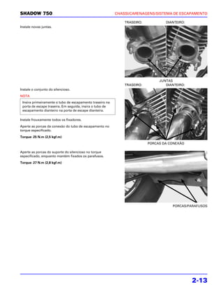 SHADOW 750                                                CHASSI/CARENAGENS/SISTEMA DE ESCAPAMENTO

                                                              TRASEIRO:           DIANTEIRO:
Instale novas juntas.




                                                                               JUNTAS
                                                              TRASEIRO:           DIANTEIRO:
Instale o conjunto do silencioso.

NOTA
 Insira primeiramente o tubo de escapamento traseiro na
 porta de escape traseira. Em seguida, insira o tubo de
 escapamento dianteiro na porta de escape dianteira.

Instale frouxamente todos os fixadores.

Aperte as porcas da conexão do tubo de escapamento no
torque especificado.

Torque: 25 N.m (2,5 kgf.m)
                                                                          PORCAS DA CONEXÃO

Aperte as porcas do suporte do silencioso no torque
especificado, enquanto mantém fixados os parafusos.

Torque: 27 N.m (2,8 kgf.m)




                                                                                     PORCAS/PARAFUSOS




                                                                                               2-13
 