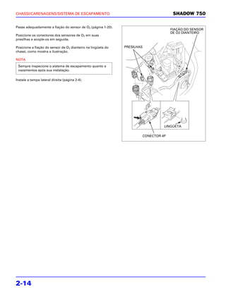 CHASSI/CARENAGENS/SISTEMA DE ESCAPAMENTO                                             SHADOW 750

Passe adequadamente a fiação do sensor de O2 (página 1-20).
                                                                                    FIAÇÃO DO SENSOR
                                                                                    DE O2 DIANTEIRO
Posicione os conectores dos sensores de O2 em suas
presilhas e acople-os em seguida.

Posicione a fiação do sensor de O2 dianteiro na lingüeta do   PRESILHAS
chassi, como mostra a ilustração.

NOTA
 Sempre inspecione o sistema de escapamento quanto a
 vazamentos após sua instalação.

Instale a tampa lateral direita (página 2-4).




                                                                                LINGÜETA

                                                                      CONECTOR 4P




2-14
 
