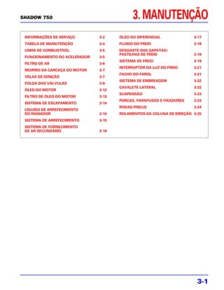 SHADOW 750                                  3. MANUTENÇÃO
 INFORMAÇÕES DE SERVIÇO        3-2    ÓLEO DO DIFERENCIAL             3-17
 TABELA DE MANUTENÇÃO          3-4    FLUIDO DO FREIO                 3-18
 LINHA DE COMBUSTÍVEL          3-5    DESGASTE DAS SAPATAS/
                                      PASTILHAS DE FREIO              3-19
 FUNCIONAMENTO DO ACELERADOR   3-5
                                      SISTEMA DE FREIO                3-19
 FILTRO DE AR                  3-6
                                      INTERRUPTOR DA LUZ DO FREIO     3-21
 RESPIRO DA CARCAÇA DO MOTOR   3-7
                                      FACHO DO FAROL                  3-21
 VELAS DE IGNIÇÃO              3-7
                                      SISTEMA DE EMBREAGEM            3-22
 FOLGA DAS VÁLVULAS            3-9
                                      CAVALETE LATERAL                3-22
 ÓLEO DO MOTOR                 3-12
                                      SUSPENSÃO                       3-23
 FILTRO DE ÓLEO DO MOTOR       3-13
                                      PORCAS, PARAFUSOS E FIXADORES   3-23
 SISTEMA DE ESCAPAMENTO        3-14
                                      RODAS/PNEUS                     3-24
 LÍQUIDO DE ARREFECIMENTO
 DO RADIADOR                   3-14   ROLAMENTOS DA COLUNA DE DIREÇÃO 3-25
 SISTEMA DE ARREFECIMENTO      3-15
 SISTEMA DE FORNECIMENTO
 DE AR SECUNDÁRIO              3-16




                                                                        3-1
 