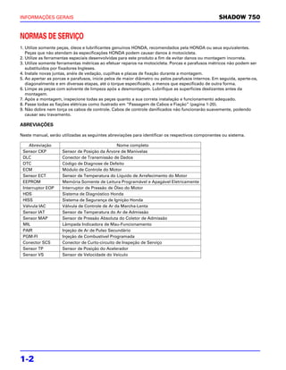 INFORMAÇÕES GERAIS                                                                                 SHADOW 750


NORMAS DE SERVIÇO
1. Utilize somente peças, óleos e lubrificantes genuínos HONDA, recomendados pela HONDA ou seus equivalentes.
   Peças que não atendam às especificações HONDA podem causar danos à motocicleta.
2. Utilize as ferramentas especiais desenvolvidas para este produto a fim de evitar danos ou montagem incorreta.
3. Utilize somente ferramentas métricas ao efetuar reparos na motocicleta. Porcas e parafusos métricos não podem ser
   substituídos por fixadores Ingleses.
4. Instale novas juntas, anéis de vedação, cupilhas e placas de fixação durante a montagem.
5. Ao apertar as porcas e parafusos, inicie pelos de maior diâmetro ou pelos parafusos internos. Em seguida, aperte-os,
   diagonalmente e em diversas etapas, até o torque especificado, a menos que especificado de outra forma.
6. Limpe as peças com solvente de limpeza após a desmontagem. Lubrifique as superfícies deslizantes antes da
   montagem.
7. Após a montagem, inspecione todas as peças quanto a sua correta instalação e funcionamento adequado.
8. Passe todas as fiações elétricas como ilustrado em “Passagem de Cabos e Fiação” (pagina 1-20).
9. Não dobre nem torça os cabos de controle. Cabos de controle danificados não funcionarão suavemente, podendo
   causar seu travamento.

ABREVIAÇÕES

Neste manual, serão utilizadas as seguintes abreviações para identificar os respectivos componentes ou sistema.

    Abreviação                                  Nome completo
 Sensor CKP          Sensor de Posição da Árvore de Manivelas
 DLC                 Conector de Transmissão de Dados
 DTC                 Código de Diagnose de Defeito
 ECM                 Módulo de Controle do Motor
 Sensor ECT          Sensor de Temperatura do Líquido de Arrefecimento do Motor
 EEPROM              Memória Somente de Leitura Programável e Apagável Eletricamente
 Interruptor EOP     Interruptor de Pressão de Óleo do Motor
 HDS                 Sistema de Diagnóstico Honda
 HISS                Sistema de Segurança de Ignição Honda
 Válvula IAC         Válvula de Controle de Ar da Marcha-Lenta
 Sensor IAT          Sensor de Temperatura do Ar de Admissão
 Sensor MAP          Sensor de Pressão Absoluta do Coletor de Admissão
 MIL                 Lâmpada Indicadora de Mau-Funcionamento
 PAIR                Injeção de Ar de Pulso Secundário
 PGM-FI              Injeção de Combustível Programada
 Conector SCS        Conector de Curto-circuito de Inspeção de Serviço
 Sensor TP           Sensor de Posição do Acelerador
 Sensor VS           Sensor de Velocidade do Veículo




1-2
 