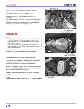 MANUTENÇÃO                                                                        SHADOW 750
                                                                  AJUSTADOR
Ajustes maiores são realizados no ajustador superior.

Remova a carcaça do filtro de ar (página 5-41).

Solte a contraporca e gire o ajustador o quanto for
necessário.
Aperte a contraporca, enquanto mantém fixado o ajustador.

Inspecione novamente o funcionamento do acelerador e
instale a carcaça do filtro de ar (página 5-42).




                                                                                 CONTRAPORCA
                                                                              TAMPA DO FILTRO DE AR

FILTRO DE AR
NOTA
 • O filtro de ar do tipo elemento de papel viscoso não
   pode ser limpo, pois seu elemento possui um adesivo
   para grudar a poeira.
 • Caso a motocicleta seja constantemente utilizada em
   regiões úmidas ou poeirentas, inspecione o filtro de ar
   com maior freqüência.

Remova os parafusos Allen e a tampa do filtro de ar.

                                                                                    PARAFUSOS
                                                                                  ANEL DE VEDAÇÃO
Remova o elemento do filtro de ar de sua carcaça.

Certifique-se de que o anel de vedação esteja instalado em
sua posição adequada e de que encontra-se em boas
condições. Substitua-o por um novo se necessário.

Substitua o elemento do filtro de ar de acordo com a tabela
de manutenção (página 3-4) ou a qualquer momento caso
esteja excessivamente sujo ou úmido.

Instale os componentes removidos na ordem inversa da
remoção.

Torque:
                                                                ELEMENTO
Parafuso Allen da tampa do filtro de ar   1,5 N.m (0,2 kgf.m)




3-6
 