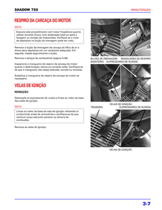 SHADOW 750                                                                                MANUTENÇÃO



RESPIRO DA CARCAÇA DO MOTOR
NOTA

 Execute este procedimento com maior freqüência quanto
 utilizar durante chuva, com aceleração total ou após a
 lavagem ou revisão da motocicleta. Verifique se o nível
 de depósitos no bujão de drenagem pode ser visto.

Remova o bujão de drenagem da carcaça do filtro de ar e
drene seus depósitos em um recipiente adequado. Em
seguida, instale seguramente o bujão.

Remova o tanque de combustível (página 5-40).                  BUJÃO DE DRENAGEM   MANGUEIRA DE RESPIRO
                                                               DIANTEIRO: SUPRESSORES DE RUÍDOS
Inspecione a mangueira de respiro da carcaça do motor
quanto a deterioração, danos ou conexão solta. Certifique-se
de que a mangueira não esteja dobrada, torcida ou trincada.

Substitua a mangueira de respiro da carcaça do motor se
necessário.


VELAS DE IGNIÇÃO
REMOÇÃO

Desacople os supressores de ruídos e limpe ao redor da base
das velas de ignição.
                                                                           VELAS DE IGNIÇÃO
NOTA                                                           TRASEIRO:          SUPRESSORES DE RUÍDOS
 Limpe ao redor da base da vela de ignição utilizando ar
 comprimido antes de removê-las e certifique-se de que
 nenhum corpo estranho penetre na câmara de
 combustão.

Remova as velas de ignição.




                                                                           VELAS DE IGNIÇÃO




                                                                                                 3-7
 