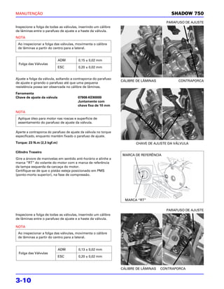 MANUTENÇÃO                                                                                 SHADOW 750
                                                                                         PARAFUSO DE AJUSTE
Inspecione a folga de todas as válvulas, inserindo um cálibre
de lâminas entre o parafuso de ajuste e a haste da válvula.

NOTA
 Ao inspecionar a folga das válvulas, movimenta o cálibre
 de lâminas a partir do centro para a lateral.


                             ADM         0,15 ± 0,02 mm
 Folga das Válvulas
                             ESC         0,20 ± 0,02 mm


Ajuste a folga da válvula, soltando a contraporca do parafuso
                                                                  CÁLIBRE DE LÂMINAS          CONTRAPORCA
de ajuste e girando o parafuso até que uma pequena
resistência possa ser observada no cálibre de lâminas.

Ferramenta
Chave de ajuste da válvula               07908-KE90000
                                         Juntamente com
                                         chave fixa de 10 mm

NOTA
 Aplique óleo para motor nas roscas e superfície de
 assentamento do parafuso de ajuste da válvula.

Aperte a contraporca do parafuso de ajuste da válvula no torque
especificado, enquanto mantém fixado o parafuso de ajuste.

Torque: 23 N.m (2,3 kgf.m)                                               CHAVE DE AJUSTE DA VÁLVULA

Cilindro Traseiro
                                                                  MARCA DE REFERÊNCIA
Gire a árvore de manivelas em sentido anti-horário e alinhe a
marca “RT” do volante do motor com a marca de referência
da tampa esquerda da carcaça do motor.
Certifique-se de que o pistão esteja posicionado em PMS
(ponto-morto superior), na fase de compressão.




                                                                    MARCA “RT”


                                                                                         PARAFUSO DE AJUSTE
Inspecione a folga de todas as válvulas, inserindo um cálibre
de lâminas entre o parafuso de ajuste e a haste da válvula.

NOTA
 Ao inspecionar a folga das válvulas, movimenta o cálibre
 de lâminas a partir do centro para a lateral.


                             ADM         0,13 ± 0,02 mm
 Folga das Válvulas
                             ESC         0,20 ± 0,02 mm


                                                                  CÁLIBRE DE LÂMINAS   CONTRAPORCA


3-10
 