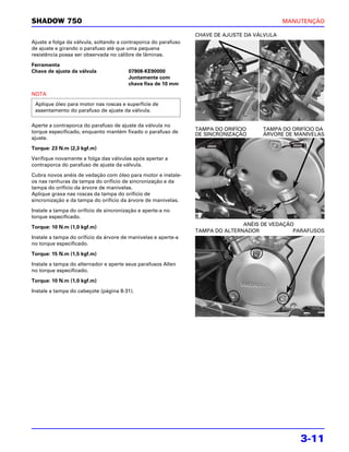 SHADOW 750                                                                                   MANUTENÇÃO

                                                                CHAVE DE AJUSTE DA VÁLVULA
Ajuste a folga da válvula, soltando a contraporca do parafuso
de ajuste e girando o parafuso até que uma pequena
resistência possa ser observada no cálibre de lâminas.

Ferramenta
Chave de ajuste da válvula              07908-KE90000
                                        Juntamente com
                                        chave fixa de 10 mm

NOTA
 Aplique óleo para motor nas roscas e superfície de
 assentamento do parafuso de ajuste da válvula.

Aperte a contraporca do parafuso de ajuste da válvula no
                                                                TAMPA DO ORIFÍCIO    TAMPA DO ORIFÍCIO DA
torque especificado, enquanto mantém fixado o parafuso de       DE SINCRONIZAÇÃO     ÁRVORE DE MANIVELAS
ajuste.

Torque: 23 N.m (2,3 kgf.m)

Verifique novamente a folga das válvulas após apertar a
contraporca do parafuso de ajuste da válvula.

Cubra novos anéis de vedação com óleo para motor e instale-
os nas ranhuras da tampa do orifício de sincronização e da
tampa do orifício da árvore de manivelas.
Aplique graxa nas roscas da tampa do orifício de
sincronização e da tampa do orifício da árvore de manivelas.

Instale a tampa do orifício de sincronização e aperte-a no
torque especificado.
                                                                               ANÉIS DE VEDAÇÃO
Torque: 10 N.m (1,0 kgf.m)
                                                                TAMPA DO ALTERNADOR            PARAFUSOS
Instale a tampa do orifício da árvore de manivelas e aperte-a
no torque especificado.

Torque: 15 N.m (1,5 kgf.m)

Instale a tampa do alternador e aperte seus parafusos Allen
no torque especificado.

Torque: 10 N.m (1,0 kgf.m)

Instale a tampa do cabeçote (página 8-31).




                                                                                                 3-11
 