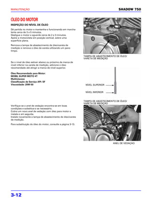 MANUTENÇÃO                                                                             SHADOW 750


ÓLEO DO MOTOR
INSPEÇÃO DO NÍVEL DE ÓLEO
Dê partida no motor e mantenha-o funcionando em marcha-
lenta cerca de 3 a 5 minutos.
Desligue o motor e aguarde cerca de 2 a 3 minutos.
Apóie a motocicleta em posição vertical, sobre uma
superfície plana.

Remova a tampa de abastecimento de óleo/vareta de
medição e remova o óleo da vareta utilizando um pano
limpo.

                                                              TAMPA DE ABASTECIMENTO DE ÓLEO/
                                                              VARETA DE MEDIÇÃO
Se o nível de óleo estiver abaixo ou próximo da marca de
nível inferior na vareta de medição, adicione o óleo
recomendado até atingir a marca de nível superior.

Óleo Recomendado para Motor:
MOBIL SUPER MOTO 4T
Multiviscoso
Classificação de Serviço API: SF
Viscosidade: 20W-50                                            NÍVEL SUPERIOR


                                                               NÍVEL INFERIOR


                                                              TAMPA DE ABASTECIMENTO DE ÓLEO/
                                                              VARETA DE MEDIÇÃO
Verifique se o anel de vedação encontra-se em boas
condições e substitua-o se necessário.
Cubra um novo anel de vedação com óleo para motor e
instale-o em seguida.
Instale novamente a tampa de abastecimento de óleo/vareta
de medição.

Para substituição do óleo do motor, consulte a página 3-13.




                                                                                   ANEL DE VEDAÇÃO




3-12
 