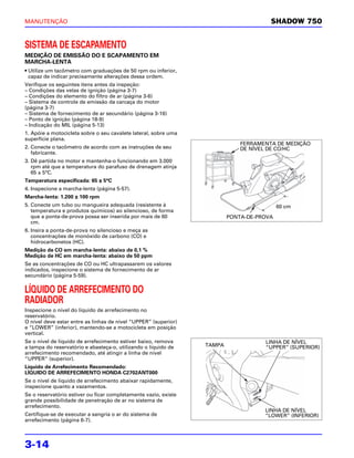 MANUTENÇÃO                                                                            SHADOW 750


SISTEMA DE ESCAPAMENTO
MEDIÇÃO DE EMISSÃO DO E SCAPAMENTO EM
MARCHA-LENTA
• Utilize um tacômetro com graduações de 50 rpm ou inferior,
  capaz de indicar precisamente alterações dessa ordem.
Verifique os seguintes itens antes da inspeção:
– Condições das velas de ignição (página 3-7)
– Condições do elemento do filtro de ar (página 3-6)
– Sistema de controle de emissão da carcaça do motor
(página 3-7)
– Sistema de fornecimento de ar secundário (página 3-16)
– Ponto de ignição (página 18-9)
– Indicação do MIL (página 5-13)
1. Apóie a motocicleta sobre o seu cavalete lateral, sobre uma
superfície plana.
                                                                             FERRAMENTA DE MEDIÇÃO
2. Conecte o tacômetro de acordo com as instruções de seu                    DE NÍVEL DE CO/HC
   fabricante.
3. Dê partida no motor e mantenha-o funcionando em 3.000
   rpm até que a temperatura do parafuso de drenagem atinja
   65 ± 5°C.
Temperatura especificada: 65 ± 5°C
4. Inspecione a marcha-lenta (página 5-57).
Marcha-lenta: 1.200 ± 100 rpm
5. Conecte um tubo ou mangueira adequada (resistente à                                    60 cm
   temperatura e produtos químicos) ao silencioso, de forma
   que a ponta-de-prova possa ser inserida por mais de 60                PONTA-DE-PROVA
   cm.
6. Insira a ponta-de-prova no silencioso e meça as
   concentrações de monóxido de carbono (CO) e
   hidrocarbonetos (HC).
Medição de CO em marcha-lenta: abaixo de 0,1 %
Medição de HC em marcha-lenta: abaixo de 50 ppm
Se as concentrações de CO ou HC ultrapassarem os valores
indicados, inspecione o sistema de fornecimento de ar
secundário (página 5-59).

LÍQUIDO DE ARREFECIMENTO DO
RADIADOR
Inspecione o nível do líquido de arrefecimento no
reservatório.
O nível deve estar entre as linhas de nível “UPPER” (superior)
e “LOWER” (inferior), mantendo-se a motocicleta em posição
vertical.
Se o nível de líquido de arrefecimento estiver baixo, remova                        LINHA DE NÍVEL
a tampa do reservatório e abasteça-o, utilizando o líquido de    TAMPA              “UPPER” (SUPERIOR)
arrefecimento recomendado, até atingir a linha de nível
“UPPER” (superior).
Líquido de Arrefecimento Recomendado:
LÍQUIDO DE ARREFECIMENTO HONDA C2702ANT000
Se o nível de líquido de arrefecimento abaixar rapidamente,
inspecione quanto a vazamentos.
Se o reservatório estiver ou ficar completamente vazio, existe
grande possibilidade de penetração de ar no sistema de
arrefecimento.
                                                                                    LINHA DE NÍVEL
Certifique-se de executar a sangria o ar do sistema de                              “LOWER” (INFERIOR)
arrefecimento (página 6-7).



3-14
 
