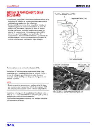 MANUTENÇÃO                                                                                  SHADOW 750


SISTEMA DE FORNECIMENTO DE AR                                    VÁLVULA DE INSPEÇÃO PAIR
SECUNDÁRIO
                                                                                    TAMPA DO CABEÇOTE
• Este modelo é equipado com sistema de fornecimento de ar
  secundário. O sistema de fornecimento de ar secundário
  está localizado nas tampas dos cabeçotes.
• O sistema de fornecimento de ar secundário introduz ar
  filtrado nos gases de escapamento através da porta de
  escape. O ar secundário é sugado na porta de escape
  sempre que houver um pulso negativo de pressão no
  sistema de escapamento. Esta carga de ar secundário
  promove a queima dos gases não-queimados do
  escapamento e altera consideravelmente a quantidade de
  hidrocarbonetos e monóxido de carbono em dióxido de
  carbono relativamente inofensivo e vapor de água.




                                                                                 PORTA DE ESCAPE


                                                                VALVULA SOLENOIDE            MANGUEIRA DE
                                                                DE CONTROLE PAIR             SUCÇÃO DE AR
Remova o tanque de combustível (página 5-40).

Inspecione as mangueiras de fornecimento de ar PAIR,
localizadas entre a válvula solenóide de controle PAIR e a
tampa do cabeçote, quanto a deterioração, danos ou
conexões soltas. Certifique-se de que as mangueiras não
estejam rachadas.

NOTA
 Se as mangueiras apresentarem qualquer sinal de dano
 por aquecimento, inspecione a válvula de inspeção PAIR
 das tampas dos cabeçotes quanto a danos (página 5-61).

                                                                MANGUEIRAS DE FORNECIMENTO DE AR
Inspecione a mangueira de sucção de ar, localizada entre o
filtro de ar e a válvula solenóide de controle PAIR, quanto a
deterioração, danos ou conexões soltas.
Certifique-se de que as mangueiras não estejam dobradas,
esmagadas ou rachadas.




3-16
 
