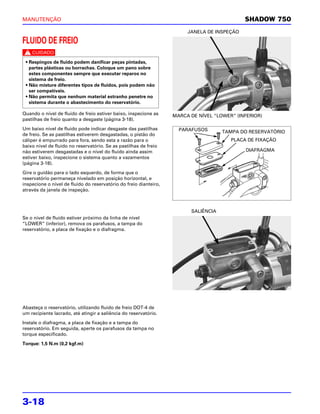 MANUTENÇÃO                                                                                   SHADOW 750
                                                                        JANELA DE INSPEÇÃO

FLUIDO DE FREIO
c
 • Respingos de fluido podem danificar peças pintadas,
   partes plásticas ou borrachas. Coloque um pano sobre
   estes componentes sempre que executar reparos no
   sistema de freio.
 • Não misture diferentes tipos de fluidos, pois podem não
   ser compatíveis.
 • Não permita que nenhum material estranho penetre no
   sistema durante o abastecimento do reservatório.

Quando o nível de fluido de freio estiver baixo, inspecione as     MARCA DE NÍVEL “LOWER” (INFERIOR)
pastilhas de freio quanto a desgaste (página 3-18).

Um baixo nível de fluido pode indicar desgaste das pastilhas         PARAFUSOS       TAMPA DO RESERVATÓRIO
de freio. Se as pastilhas estiverem desgastadas, o pistão do
cáliper é empurrado para fora, sendo esta a razão para o                                PLACA DE FIXAÇÃO
baixo nível de fluido no reservatório. Se as pastilhas de freio
não estiverem desgastadas e o nível do fluido ainda assim                                    DIAFRAGMA
estiver baixo, inspecione o sistema quanto a vazamentos
(página 3-18).

Gire o guidão para o lado esquerdo, de forma que o
reservatório permaneça nivelado em posição horizontal, e
inspecione o nível de fluido do reservatório do freio dianteiro,
através da janela de inspeção.



                                                                         SALIÊNCIA
Se o nível de fluido estiver próximo da linha de nível
“LOWER” (inferior), remova os parafusos, a tampa do
reservatório, a placa de fixação e o diafragma.




Abasteça o reservatório, utilizando fluido de freio DOT-4 de
um recipiente lacrado, até atingir a saliência do reservatório.

Instale o diafragma, a placa de fixação e a tampa do
reservatório. Em seguida, aperte os parafusos da tampa no
torque especificado.

Torque: 1,5 N.m (0,2 kgf.m)




3-18
 