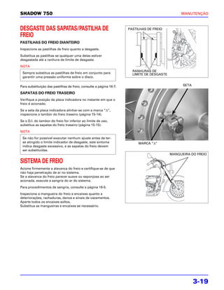SHADOW 750                                                                                      MANUTENÇÃO



DESGASTE DAS SAPATAS/PASTILHA DE                                    PASTILHAS DE FREIO

FREIO
PASTILHAS DO FREIO DIANTEIRO
Inspecione as pastilhas de freio quanto a desgaste.

Substitua as pastilhas se qualquer uma delas estiver
desgastada até a ranhura de limite de desgaste.

NOTA
                                                                      RANHURAS DE
 Sempre substitua as pastilhas de freio em conjunto para              LIMITE DE DESGASTE
 garantir uma pressão uniforme sobre o disco.

Para substituição das pastilhas de freio, consulte a página 16-7.                                SETA

SAPATAS DO FREIO TRASEIRO
Verifique a posição da placa indicadora no instante em que o
freio é acionado.

Se a seta da placa indicadora alinhar-se com a marca “Δ“,
inspecione o tambor do freio traseiro (página 15-14).

Se o D.I. do tambor do freio for inferior ao limite de uso,
substitua as sapatas do freio traseiro (página 15-15).

NOTA
 Se não for possível executar nenhum ajuste antes de ter-
 se atingido o limite indicador de desgaste, este sintoma                MARCA “Δ“
 indica desgaste excessivo, e as sapatas do freio devem
 ser substituídas.
                                                                                           MANGUEIRA DO FREIO

SISTEMA DE FREIO
Acione firmemente a alavanca do freio e certifique-se de que
não haja penetração de ar no sistema.
Se a alavanca do freio parecer suave ou esponjosa ao ser
acionada, execute a sangria do ar do sistema.

Para procedimentos de sangria, consulte a página 16-5.

Inspecione a mangueira do freio e encaixes quanto a
deteriorações, rachaduras, danos e sinais de vazamentos.
Aperte todos os encaixes soltos.
Substitua as mangueiras e encaixes se necessário.




                                                                                                        3-19
 