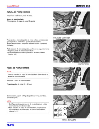 MANUTENÇÃO                                                                               SHADOW 750


ALTURA DO PEDAL DO FREIO

Inspecione a altura do pedal do freio.

Altura do pedal do freio:
75 mm acima do topo do pedal de apoio


                                                                                              75 mm




                                                                  PARAFUSO LIMITADOR
Para ajustar a altura do pedal do freio, solte a contraporca e
gire o parafuso limitador o quanto for necessário.
Aperte a contraporca enquanto mantém fixado o parafuso
limitador.

Após o ajuste da altura do pedal, verifique os seguintes itens:
– Folga do pedal do freio (página 3-20)
– Funcionamento do interruptor da luz do freio traseiro
  (página 3-21)




                                                                                              CONTRAPORCA

FOLGA DO PEDAL DO FREIO

NOTA

 Execute o ajuste da folga do pedal do freio após realizar o
 ajuste de altura do pedal.

Verifique a folga do pedal do freio.
                                                                                             20 – 30 mm
Folga do pedal do freio: 20 – 30 mm




Se necessário, ajuste a folga do pedal do freio, girando a
porca de ajuste.

NOTA
 • Certifique-se de que o recorte da porca de ajuste esteja
   assentado no pino de conexão.
 • Após o ajuste da folga do pedal do freio, inspecione o
   funcionamento do interruptor da luz do freio traseiro
   (página 3-21).




                                                                           PORCA DE AJUSTE


3-20
 